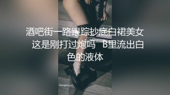 酒吧街一路跟踪抄底白裙美女✿这是刚打过炮吗✿B里流出白色的液体