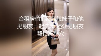  合租房偷拍网红脸妹子和他男朋友一起洗澡 还让男朋友帮忙洗小穴