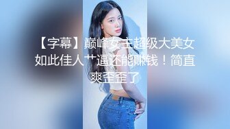 【字幕】巅峰女主超级大美女如此佳人艹逼还能赚钱！简直爽歪歪了