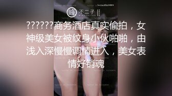 ??????商务酒店真实偸拍，女神级美女被纹身小伙啪啪，由浅入深慢慢调情进入，美女表情好销魂