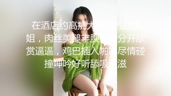  在酒店约高挑大长腿气质御姐，肉丝美腿丰腴性感分开欣赏逼逼，鸡巴插入啪啪尽情碰撞呻吟好听舔吸滋滋