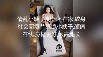 情乱小姨子,姐姐不在家,纹身社会哥爆艹眼镜小姨子,颜值在线,身材更好,人高腿长