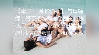 【母子❤️乱伦通奸】 与母缠绵✿ 终于把妈妈逼毛刮的更诱人了 白嫩无毛穴欲望迸发 拔屌狂插好舒服啊 儿~好硬太爽了