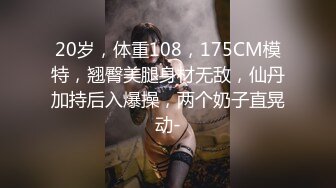 20岁，体重108，175CM模特，翘臀美腿身材无敌，仙丹加持后入爆操，两个奶子直晃动-