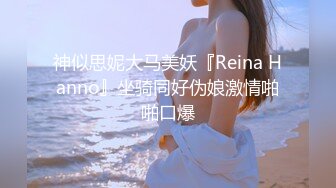 神似思妮大马美妖『Reina Hanno』坐骑同好伪娘激情啪啪口爆