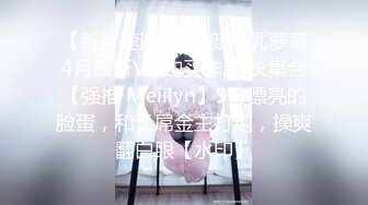 【新片速遞 】 童颜巨乳萝莉4月最新VIP购买作品 长集合【强推 Meiilyn】9分漂亮的脸蛋，和长屌金主打炮，操爽翻白眼【水印】