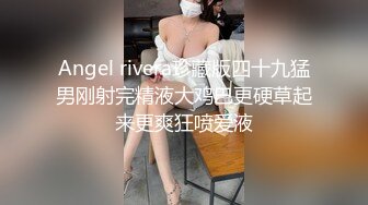 Angel rivera珍藏版四十九猛男刚射完精液大鸡巴更硬草起来更爽狂喷爱液