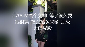 170CM高个女神  等了很久要狠狠操  镜头插嘴深喉  顶级大白屁股