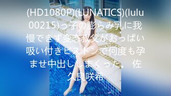 (HD1080P)(LUNATICS)(lulu00215)っ子の膨らみ乳に我慢できず変态叔父がおっぱい吸い付きピストンで何度も孕ませ中出ししまくった。 佐久良咲希