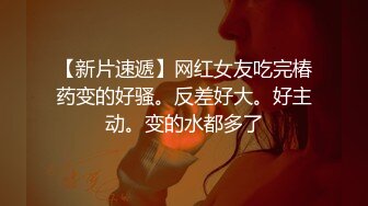 【新片速遞】网红女友吃完椿药变的好骚。反差好大。好主动。变的水都多了