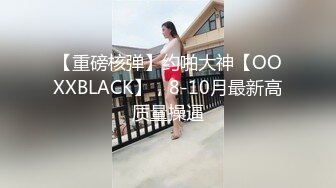 【重磅核弹】约啪大神【OOXXBLACK】，8-10月最新高质量操逼