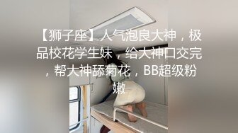 【狮子座】人气泡良大神，极品校花学生妹，给大神口交完，帮大神舔菊花，BB超级粉嫩