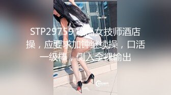 STP29759 极品女技师酒店操，应要求加钟继续操，口活一级棒，侧入全裸输出