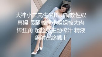 大神小二先生MRTU調教性奴專場 長腿絲襪小姐姐被大肉棒狂肏 超超爽主動榨汁 精液飙射在絲襪上