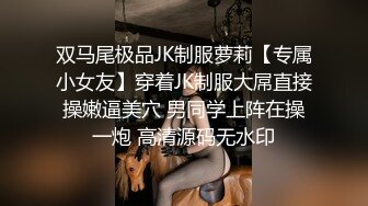 双马尾极品JK制服萝莉【专属小女友】穿着JK制服大屌直接操嫩逼美穴 男同学上阵在操一炮 高清源码无水印