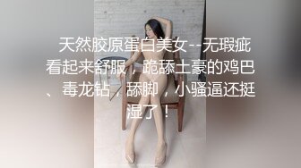   天然胶原蛋白美女--无瑕疵看起来舒服，跪舔土豪的鸡巴、毒龙钻，舔脚，小骚逼还挺湿了！