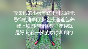 放暑假的小母狗终于可以肆无忌惮的啪啪了被金主爸爸包养 戴上项圈狗链调教，年轻就是好 轻轻一操就哼哼唧唧的