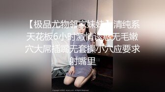 【极品尤物邻家妹妹】清纯系天花板6小时激情诱惑无毛嫩穴大屌插嘴无套操小穴应要求射嘴里