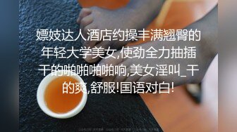 嫖妓达人酒店约操丰满翘臀的年轻大学美女,使劲全力抽插干的啪啪啪啪响,美女淫叫_干的爽,舒服!国语对白!