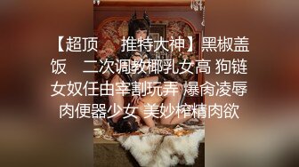 【超顶❤️推特大神】黑椒盖饭✿ 二次调教椰乳女高 狗链女奴任由宰割玩弄 爆肏凌辱肉便器少女 美妙榨精肉欲