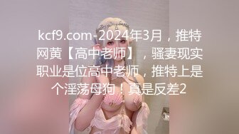 kcf9.com-2024年3月，推特网黄【高中老师】，骚妻现实职业是位高中老师，推特上是个淫荡母狗！真是反差2