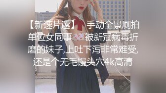 【新速片遞】   手动全景厕拍单位女同事❤️被新冠病毒折磨的妹子,上吐下泻非常难受,还是个无毛馒头穴4k高清