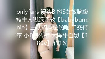 onlyfans 馒头B 抖S女奴脑袋被主人脚踩调教【babybunnnie】主动骑乘位啪啪 口交侍奉 小B塞内裤 大黑牛自慰【180v】 (116)