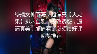 绿播女神下海，超漂亮【火龙果】扒穴自慰，极致诱惑，逼逼真美，颜值看了必须给好评，超赞推荐