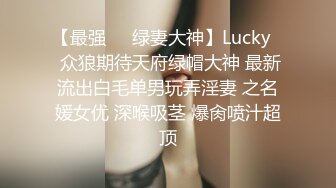 【最强❤️绿妻大神】Lucky✿ 众狼期待天府绿帽大神 最新流出白毛单男玩弄淫妻 之名媛女优 深喉吸茎 爆肏喷汁超顶