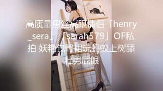 高质量黑丝高跟情侣「henry_sera」「sarah579」OF私拍 妖艳包臀裙玩蚂蚁上树舔壮男屁眼