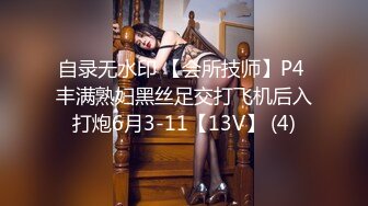 自录无水印 【会所技师】P4 丰满熟妇黑丝足交打飞机后入打炮6月3-11【13V】 (4)