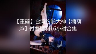 【重磅】台湾约啪大神【糖葫芦】付费福利16小时合集