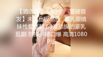 【酒店摄像头偷拍❤️重磅首发】未流出极品台⭐豪乳眼镜妹性爱终篇 69互舔操的豪乳乱颤 怒操多精口爆 高清1080P版