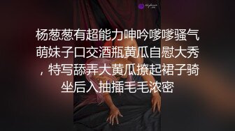 杨葱葱有超能力呻吟嗲嗲骚气萌妹子口交酒瓶黄瓜自慰大秀，特写舔弄大黄瓜撩起裙子骑坐后入抽插毛毛浓密