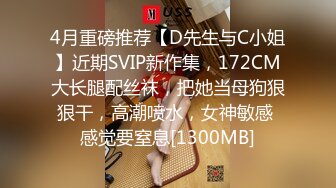 4月重磅推荐【D先生与C小姐】近期SVIP新作集，172CM大长腿配丝袜，把她当母狗狠狠干，高潮喷水，女神敏感 感觉要窒息[1300MB]