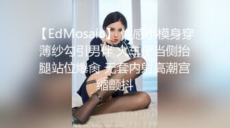 【EdMosaic】 性感小模身穿薄纱勾引男伴 火车便当侧抬腿站位爆肏 无套内射高潮宫缩颤抖