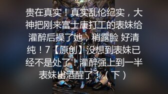 贵在真实！真实乱伦纪实，大神把刚来富士康打工的表妹给灌醉后操了她，稍露脸 好清纯！7【原创】没想到表妹已经不是处了！灌醉强上到一半表妹出酒醒了！（下）