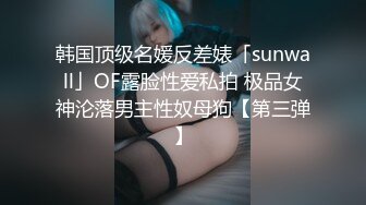 韩国顶级名媛反差婊「sunwall」OF露脸性爱私拍 极品女神沦落男主性奴母狗【第三弹】