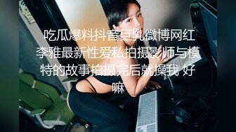  吃瓜爆料抖音巨乳微博网红李雅最新性爱私拍摄影师与模特的故事拍摄完后就操我 好嘛