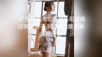   广东修车老司机光头哥越南淫窝挑妹子 300块的黄衣嫩妹被狂草