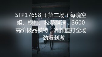 STP17658 （第二场）每晚空姐、模特、校花精选，3600高价极品模特，靠颜值打全场，劲爆刺激