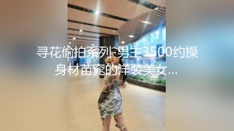 寻花偷拍系列-男主3500约操身材苗窕的洋装美女…