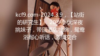 kcf9.com-2024.3.9，【站街的研究生】，20岁小伙深夜挑妹子，带回酒店缠绵，鸳鸯浴耐心听话，激情交合