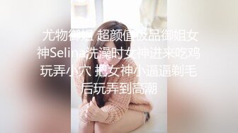  尤物御姐 超颜值极品御姐女神Selina洗澡时女神进来吃鸡玩弄小穴 把女神小逼逼剃毛后玩弄到高潮