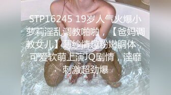 STP16245 19岁人气火爆小萝莉淫乱调教啪啪，【爸妈调教女儿】薄纱情趣粉嫩胴体，可爱软萌上演JQ剧情，淫靡刺激超劲爆