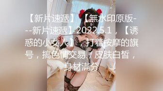 【新片速遞】 【無水印原版---新片速遞】2022.5.1，【诱惑的小女人】，打着按摩的旗号，搞色情交易，皮肤白皙，身材满分