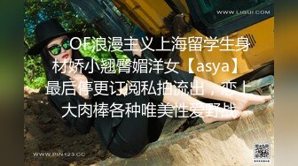 ❤️OF浪漫主义上海留学生身材娇小翘臀媚洋女【asya】最后停更订阅私拍流出，恋上大肉棒各种唯美性爱野战