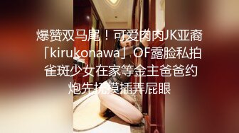 爆赞双马尾！可爱肉肉JK亚裔「kirukonawa」OF露脸私拍 雀斑少女在家等金主爸爸约炮先抚摸插弄屁眼