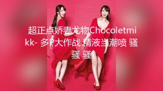  超正点娇妻尤物Chocoletmikk- 多P大作战 精液当潮喷 骚骚 骚