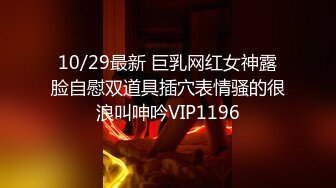 10/29最新 巨乳网红女神露脸自慰双道具插穴表情骚的很浪叫呻吟VIP1196